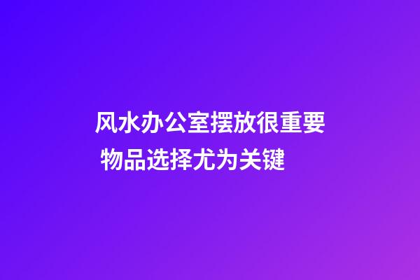 风水办公室摆放很重要 物品选择尤为关键